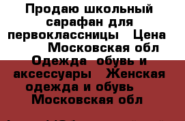 Продаю школьный сарафан для первоклассницы › Цена ­ 800 - Московская обл. Одежда, обувь и аксессуары » Женская одежда и обувь   . Московская обл.